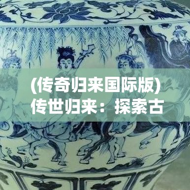 (传奇归来国际版) 传世归来：探索古董重生的故事，如何历经千年重现辉煌？