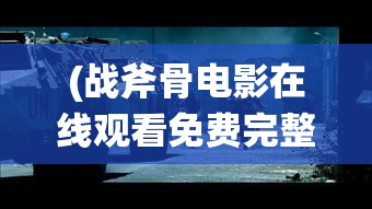 (战斧骨电影在线观看免费完整版) 战谷：军事策略勇者的挑战与胜利，探索英勇与智谋的无限可能性