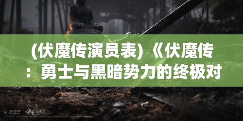 (伏魔传演员表) 《伏魔传：勇士与黑暗势力的终极对决》——探索勇气与牺牲的深刻内涵