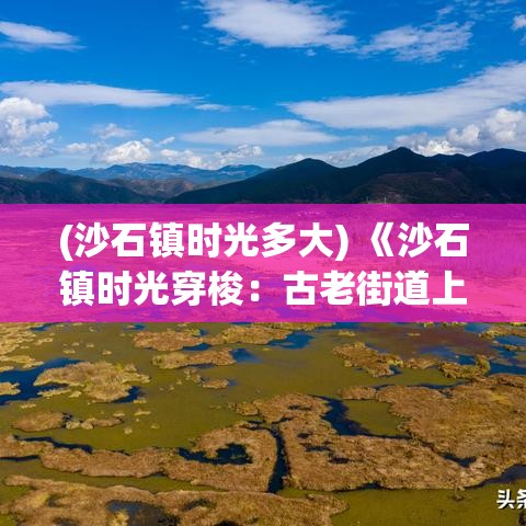 (沙石镇时光多大) 《沙石镇时光穿梭：古老街道上的现代故事》——探寻历史与当代生活的交织点