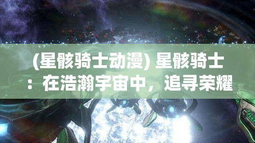 (星骸骑士动漫) 星骸骑士：在浩瀚宇宙中，追寻荣耀与永恒的誓约。探索他们如何在星辰之间，维护正义与和平。