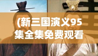 (新三国演义95集全集免费观看) 新三国演义：揭秘曹操的军事智谋与人物关系网络，重新解读英雄豪杰的生存之道