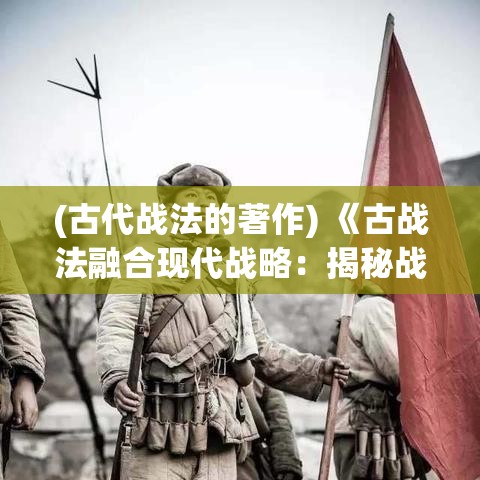 (古代战法的著作) 《古战法融合现代战略：揭秘战争中的变与不变》- 洞察古代战争如何塑造现代战术